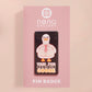 A black acrylic pin badge with a pink heart-shaped pin back clasp. The design of the pin badge is of a cute goose in a shirt and tie with the quote Time For Serious Goose